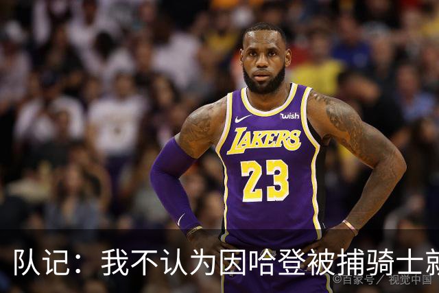 队记：我不认为因哈登被捕骑士就会抛弃他 估计还是2年6000万合同